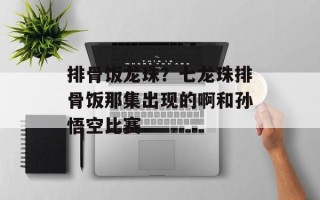 排骨饭龙珠？七龙珠排骨饭那集出现的啊和孙悟空比赛