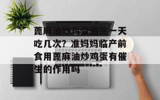 蓖麻油炒鸡蛋催生一天吃几次？准妈妈临产前食用蓖麻油炒鸡蛋有催生的作用吗