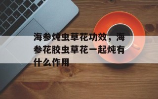 海参炖虫草花功效，海参花胶虫草花一起炖有什么作用