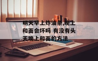 明天早上炸油条,晚上和面会坏吗 有没有头天晚上和面的方法