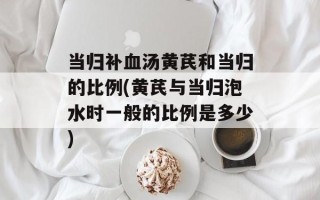 当归补血汤黄芪和当归的比例(黄芪与当归泡水时一般的比例是多少)