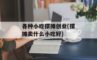 各种小吃摆摊创业(摆摊卖什么小吃好)