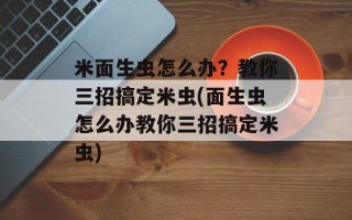 米面生虫怎么办？教你三招搞定米虫(面生虫怎么办教你三招搞定米虫)