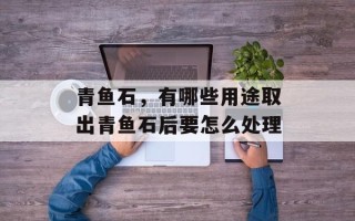 青鱼石，有哪些用途取出青鱼石后要怎么处理