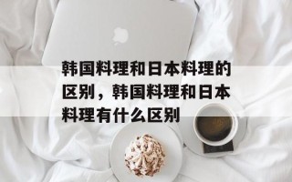 韩国料理和日本料理的区别，韩国料理和日本料理有什么区别
