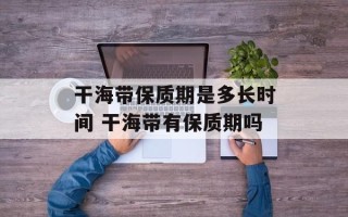 干海带保质期是多长时间 干海带有保质期吗