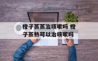 橙子蒸蒸治咳嗽吗 橙子蒸熟可以治咳嗽吗