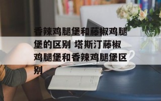 香辣鸡腿堡和藤椒鸡腿堡的区别 塔斯汀藤椒鸡腿堡和香辣鸡腿堡区别