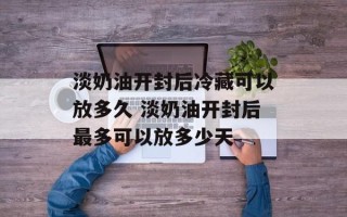 淡奶油开封后冷藏可以放多久 淡奶油开封后最多可以放多少天