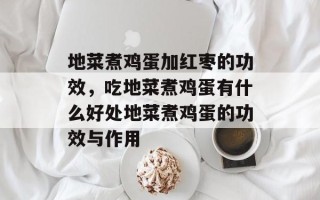 地菜煮鸡蛋加红枣的功效，吃地菜煮鸡蛋有什么好处地菜煮鸡蛋的功效与作用