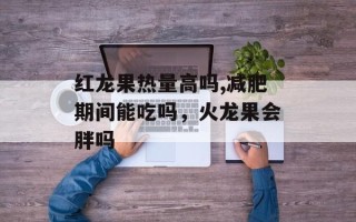 红龙果热量高吗,减肥期间能吃吗，火龙果会胖吗