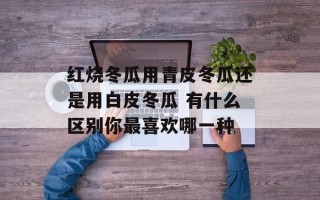 红烧冬瓜用青皮冬瓜还是用白皮冬瓜 有什么区别你最喜欢哪一种