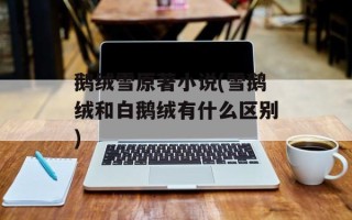 鹅绒雪原著小说(雪鹅绒和白鹅绒有什么区别)