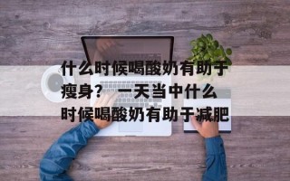 什么时候喝酸奶有助于瘦身？ 一天当中什么时候喝酸奶有助于减肥