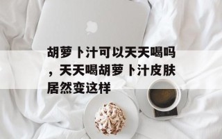 胡萝卜汁可以天天喝吗，天天喝胡萝卜汁皮肤居然变这样
