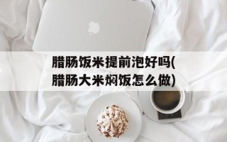 腊肠饭米提前泡好吗(腊肠大米焖饭怎么做)