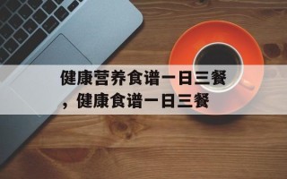 健康营养食谱一日三餐，健康食谱一日三餐