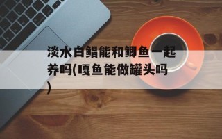 淡水白鲳能和鲫鱼一起养吗(嘎鱼能做罐头吗)
