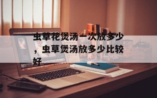 虫草花煲汤一次放多少，虫草煲汤放多少比较好