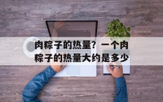 肉粽子的热量？一个肉粽子的热量大约是多少