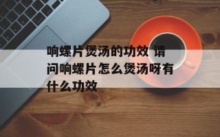 响螺片煲汤的功效 请问响螺片怎么煲汤呀有什么功效