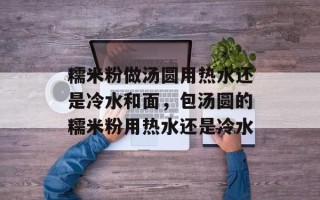 糯米粉做汤圆用热水还是冷水和面，包汤圆的糯米粉用热水还是冷水