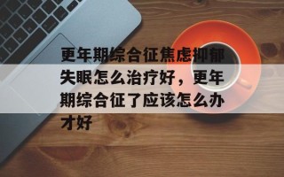 更年期综合征焦虑抑郁失眠怎么治疗好，更年期综合征了应该怎么办才好