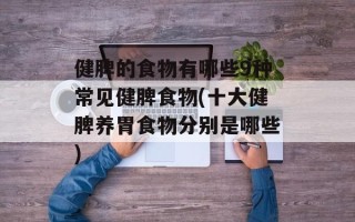 健脾的食物有哪些9种常见健脾食物(十大健脾养胃食物分别是哪些)