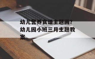 幼儿营养食谱主题画？幼儿园小班三月主题教案