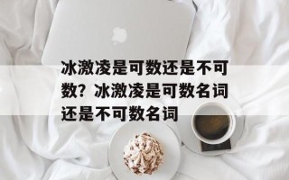 冰激凌是可数还是不可数？冰激凌是可数名词还是不可数名词