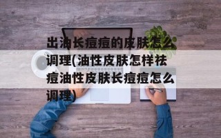 出油长痘痘的皮肤怎么调理(油性皮肤怎样祛痘油性皮肤长痘痘怎么调理)