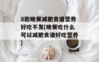 8款晚餐减肥食谱营养好吃不发(晚餐吃什么可以减肥食谱好吃营养)