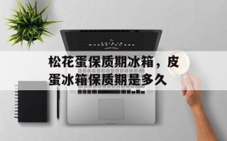 松花蛋保质期冰箱，皮蛋冰箱保质期是多久