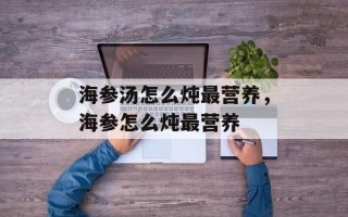 海参汤怎么炖最营养，海参怎么炖最营养