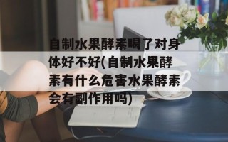 自制水果酵素喝了对身体好不好(自制水果酵素有什么危害水果酵素会有副作用吗)