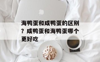 海鸭蛋和咸鸭蛋的区别？咸鸭蛋和海鸭蛋哪个更好吃