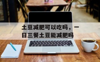 土豆减肥可以吃吗，一日三餐土豆能减肥吗