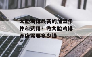大脸鸡排最新的加盟条件和费用？做大脸鸡排开店需要多少钱