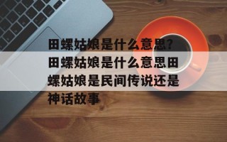 田螺姑娘是什么意思？田螺姑娘是什么意思田螺姑娘是民间传说还是神话故事