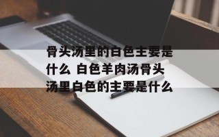 骨头汤里的白色主要是什么 白色羊肉汤骨头汤里白色的主要是什么