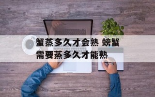 蟹蒸多久才会熟 螃蟹需要蒸多久才能熟
