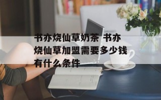 书亦烧仙草奶茶 书亦烧仙草加盟需要多少钱有什么条件