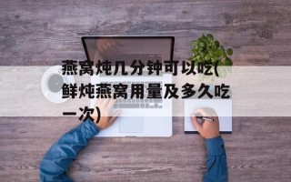 燕窝炖几分钟可以吃(鲜炖燕窝用量及多久吃一次)