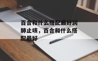 百合和什么搭配最好润肺止咳，百合和什么搭配最好