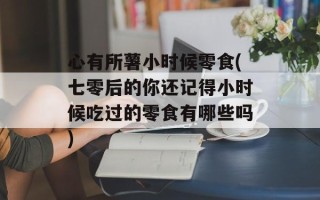 心有所薯小时候零食(七零后的你还记得小时候吃过的零食有哪些吗)