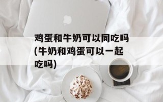 鸡蛋和牛奶可以同吃吗(牛奶和鸡蛋可以一起吃吗)