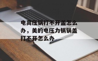 电高压锅打不开盖怎么办，美的电压力锅锅盖打不开怎么办