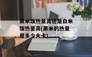 黑米饭热量高还是白米饭热量高(黑米的热量是多少大卡)