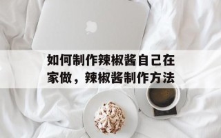 如何制作辣椒酱自己在家做，辣椒酱制作方法