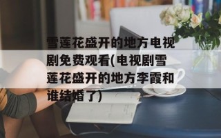 雪莲花盛开的地方电视剧免费观看(电视剧雪莲花盛开的地方李霞和谁结婚了)